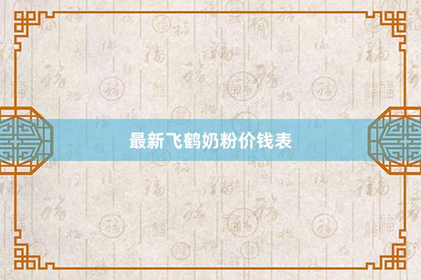 最新飞鹤奶粉价钱表